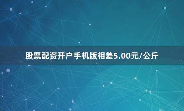 股票配资开户手机版相差5.00元/公斤