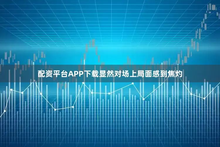 配资平台APP下载显然对场上局面感到焦灼