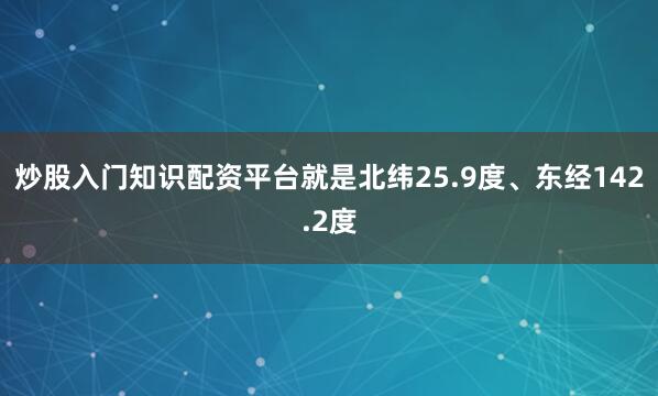 炒股入门知识配资平台就是北纬25.9度、东经142.2度