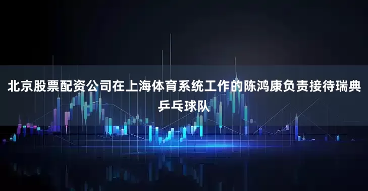 北京股票配资公司在上海体育系统工作的陈鸿康负责接待瑞典乒乓球队