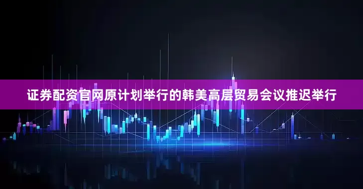 证券配资官网原计划举行的韩美高层贸易会议推迟举行