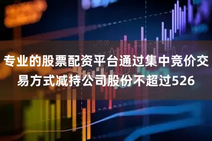 专业的股票配资平台通过集中竞价交易方式减持公司股份不超过526