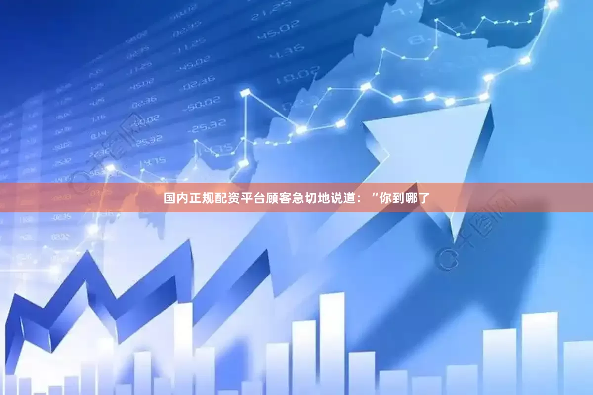 国内正规配资平台顾客急切地说道：“你到哪了